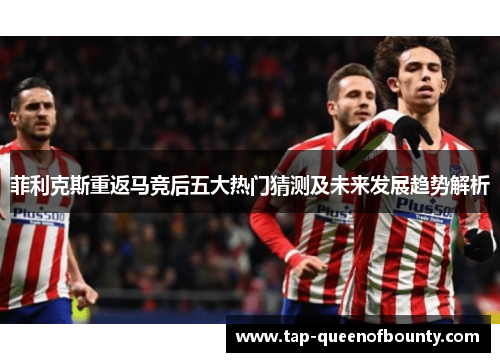 菲利克斯重返马竞后五大热门猜测及未来发展趋势解析 菲利克斯重返马竞后五大热门猜测及未来发展趋势解析