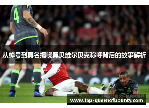 从绰号到真名揭晓黑贝维尔贝克称呼背后的故事解析