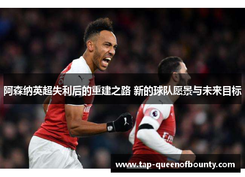 阿森纳英超失利后的重建之路 新的球队愿景与未来目标