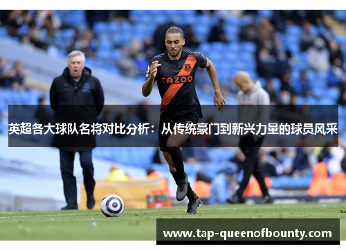 英超各大球队名将对比分析：从传统豪门到新兴力量的球员风采
