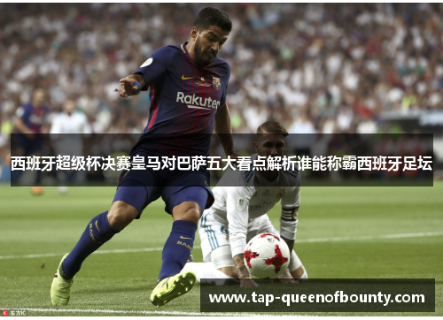 西班牙超级杯决赛皇马对巴萨五大看点解析谁能称霸西班牙足坛