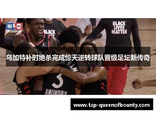 乌加特补时绝杀完成惊天逆转球队晋级足坛新传奇