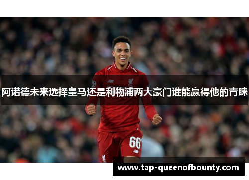 阿诺德未来选择皇马还是利物浦两大豪门谁能赢得他的青睐
