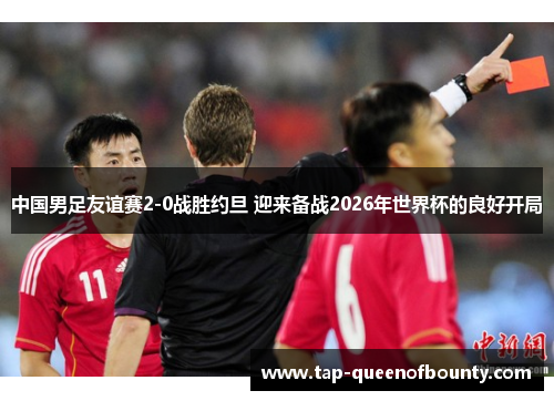 中国男足友谊赛2-0战胜约旦 迎来备战2026年世界杯的良好开局 中国男足友谊赛2-0战胜约旦 迎来备战2026年世界杯的良好开局