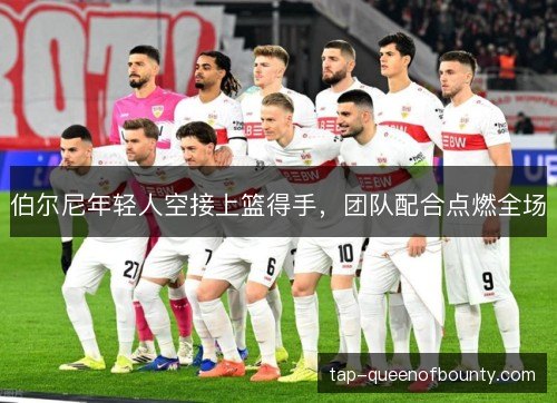 伯尔尼年轻人空接上篮得手，团队配合点燃全场